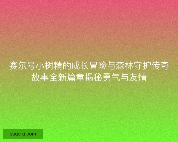 赛尔号小树精的成长冒险与森林守护传奇故事全新篇章揭秘勇气与友情