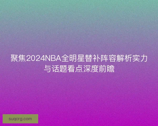 聚焦2024NBA全明星替补阵容解析实力与话题看点深度前瞻