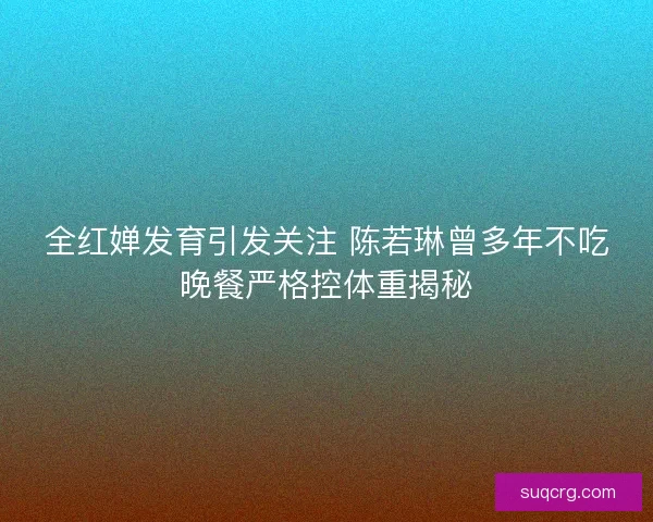 全红婵发育引发关注 陈若琳曾多年不吃晚餐严格控体重揭秘