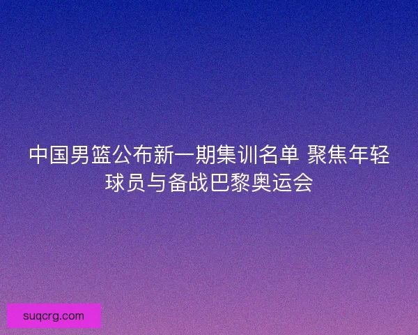 中国男篮公布新一期集训名单 聚焦年轻球员与备战巴黎奥运会